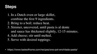 Steps
• https://www.tasteofhome.com/recipes/one-pot-enchilada-pasta/
1. In a Dutch oven or large skillet,
 

combine the
fi
rst 9 ingredients.
 

2. Bring to a boil; reduce heat.
 

3. Simmer, uncovered, until pasta is al dente
 

and sauce has thickened slightly, 12-15 minutes.
 

4. Add cheese; stir until melted.
 

5. Serve with desired toppings.
 