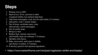 Steps
• https://www.tasteofhome.com/recipes/vegetarian-skillet-enchiladas/
1. Preheat oven to 400°.
 

2. Heat oil in a 10-in. cast-iron or other
 

ovenproof skillet over medium-high heat.
 

3. Add onion and pepper; cook and stir until tender, 2-3 minutes.
 

4. Add garlic; cook 1 minute longer.
 

5. Stir in beans, enchilada sauce, corn,
 

chili powder, cumin and pepper.
 

6. Stir in tortilla strips
.

7. Bring to a boil.
 

8. Reduce heat; simmer, uncovered,
 

until tortilla strips are softened, 3-5 minutes.
 

9. Sprinkle with cheese.
 

10. Bake, uncovered, until sauce is bubbly
 

and cheese is melted, 3-5 minutes.
 

11. If desired, garnish with optional ingredients.
 