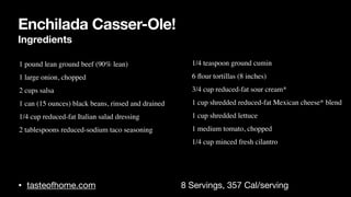 Enchilada Casser-Ole!
Ingredients
• tasteofhome.com 8 Servings, 357 Cal/serving
• 1 pound lean ground beef (90% lean
)

• 1 large onion, choppe
d

• 2 cups sals
a

• 1 can (15 ounces) black beans, rinsed and draine
d

• 1/4 cup reduced-fat Italian salad dressin
g

• 2 tablespoons reduced-sodium taco seasonin
g

•
• 1/4 teaspoon ground cumi
n

• 6
fl
our tortillas (8 inches
)

• 3/4 cup reduced-fat sour cream
*

• 1 cup shredded reduced-fat Mexican cheese* blen
d

• 1 cup shredded lettuc
e

• 1 medium tomato, choppe
d

• 1/4 cup minced fresh cilantro
 
