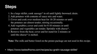 Steps
• https://www.tasteofhome.com/recipes/au-gratin-sausage-skillet/
1. In a large skillet, cook sausage* in oil until lightly browned; drain.
 

2. Add potatoes with contents of sauce mix and water.
 

3. Cover and cook over medium heat for 18-20 minutes or until
 

the potatoes are almost tender, stirring occasionally.
 

4. Add vegetables; cover and cook for 8-10 minutes or until
 

potatoes and vegetables are tender. Sprinkle with cheese*.
 

5. Remove from the heat; cover and let stand for 2 minutes or
 

until the cheese* is melted.
 

Note: The milk and butter listed on the potato package are not used in this recipe.
 