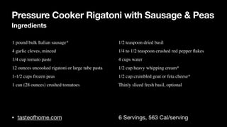 Pressure Cooker Rigatoni with Sausage & Peas
Ingredients
• tasteofhome.com 6 Servings, 563 Cal/serving
• 1 pound bulk Italian sausage
*

• 4 garlic cloves, mince
d

• 1/4 cup tomato past
e

• 12 ounces uncooked rigatoni or large tube past
a

• 1-1/2 cups frozen pea
s

• 1 can (28 ounces) crushed tomatoes
• 1/2 teaspoon dried basi
l

• 1/4 to 1/2 teaspoon crushed red pepper
fl
ake
s

• 4 cups wate
r

• 1/2 cup heavy whipping cream
*

• 1/2 cup crumbled goat or feta cheese
*

• Thinly sliced fresh basil, optional
 