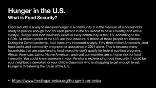 Hunger in the U.S.
What is Food Security?
• https://www.feedingamerica.org/hunger-in-america
Food security is a way to measure hunger in a community. It is the measure of a household’s
ability to provide enough food for each person in the household to have a healthy and active
lifestyle. Hunger and food insecurity exists in every community in the U.S. According to the
USDA, 34 million people in the U.S. are food insecure; 9 million of those people are children.
During the Covid pandemic, food insecurity increased sharply. Fifty three million Americans used
food banks and community programs for assistance in 2021 alone. This is because many
households that are experiencing food insecurity don’t qualify for federal nutrition programs.
African American, Latino, Native American, and rural communities are at higher risk for food
insecurity. You could know someone in your life who is experiencing food insecurity. It could be
your neighbor, a coworker, or your child’s classmate who is struggling to get enough to eat.
Hunger is threatening the future of the U.S.
 