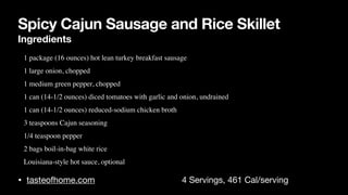 Spicy Cajun Sausage and Rice Skillet
Ingredients
• tasteofhome.com 4 Servings, 461 Cal/serving
• 1 package (16 ounces) hot lean turkey breakfast sausage
 

• 1 large onion, choppe
d

• 1 medium green pepper, choppe
d

• 1 can (14-1/2 ounces) diced tomatoes with garlic and onion, undraine
d

• 1 can (14-1/2 ounces) reduced-sodium chicken broth
 

• 3 teaspoons Cajun seasonin
g

• 1/4 teaspoon pepper
 

• 2 bags boil-in-bag white ric
e

• Louisiana-style hot sauce, optional
 