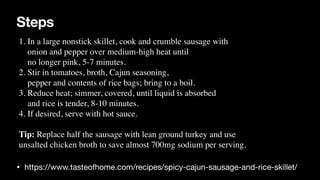 Steps
• https://www.tasteofhome.com/recipes/spicy-cajun-sausage-and-rice-skillet/
1. In a large nonstick skillet, cook and crumble sausage with
 

onion and pepper over medium-high heat until
 

no longer pink, 5-7 minutes
.

2. Stir in tomatoes, broth, Cajun seasoning,
 

pepper and contents of rice bags; bring to a boil.
 

3. Reduce heat; simmer, covered, until liquid is absorbed
 

and rice is tender, 8-10 minutes.
 

4. If desired, serve with hot sauce
.

Tip: Replace half the sausage with lean ground turkey and use
 

unsalted chicken broth to save almost 700mg sodium per serving.
 
