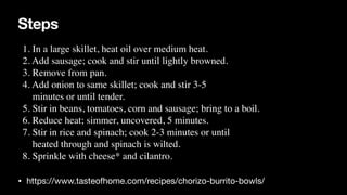 Steps
• https://www.tasteofhome.com/recipes/chorizo-burrito-bowls/
1. In a large skillet, heat oil over medium heat.
 

2. Add sausage; cook and stir until lightly browned.
 

3. Remove from pan
.

4. Add onion to same skillet; cook and stir 3-5
 

minutes or until tender.
 

5. Stir in beans, tomatoes, corn and sausage; bring to a boil.
 

6. Reduce heat; simmer, uncovered, 5 minutes.
 

7. Stir in rice and spinach; cook 2-3 minutes or until
 

heated through and spinach is wilted.
 

8. Sprinkle with cheese* and cilantro.
 