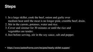 Steps
• https://www.tasteofhome.com/recipes/hearty-skillet-supper/
1. In a large skillet, cook the beef, onion and garlic over
 

medium heat until the meat is no longer pink; crumble beef; drain.
 

2. Stir in the carrots, potatoes, water and rice
.

3. Cover and simmer for 30 minutes or until the rice and
 

vegetables are tender.
 

4. Just before serving, stir in the soy sauce, salt and pepper.
 