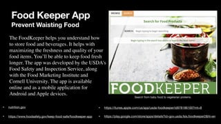 Food Keeper App
Prevent Waisting Food
• nutrition.gov
• https://www.foodsafety.gov/keep-food-safe/foodkeeper-app
The FoodKeeper helps you understand how
 

to store food and beverages. It helps with
 

maximizing the freshness and quality of your
 

food items. You’ll be able to keep food fresh
 

longer. The app was developed by the USDA's
 

Food Safety and Inspection Service, along
 

with the Food Marketing Institute and
 

Cornell University. The app is available
 

online and as a mobile application for
 

Android and Apple devices.
• https://itunes.apple.com/us/app/usda-foodkeeper/id978186100?mt=8
• https://play.google.com/store/apps/details?id=gov.usda.fsis.foodkeeper2&hl=en
Search from baby food to vegetarian proteins.
 