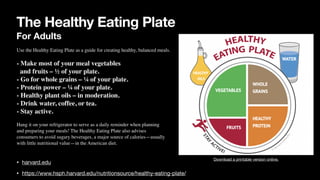 The Healthy Eating Plate
For Adults
• harvard.edu
• https://www.hsph.harvard.edu/nutritionsource/healthy-eating-plate/
Download a printable version online.
Use the Healthy Eating Plate as a guide for creating healthy, balanced meals
.

- Make most of your meal vegetables
 

and fruits – ½ of your plate
.

- Go for whole grains – ¼ of your plate
.

- Protein power – ¼ of your plate
.

- Healthy plant oils – in moderation
.

- Drink water, coffee, or tea
.

- Stay active
.

Hang it on your refrigerator to serve as a daily reminder when planning
 

and preparing your meals! The Healthy Eating Plate also advises
 

consumers to avoid sugary beverages, a major source of calories—usually
 

with little nutritional value—in the American diet
.

 