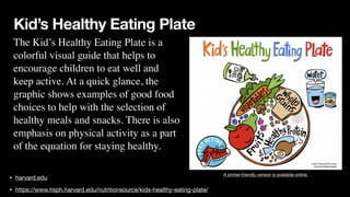Kid’s Healthy Eating Plate
• harvard.edu
• https://www.hsph.harvard.edu/nutritionsource/kids-healthy-eating-plate/
A printer-friendly version is available online.
The Kid’s Healthy Eating Plate is a
 

colorful visual guide that helps to
 

encourage children to eat well and
 

keep active. At a quick glance, the
 

graphic shows examples of good food
 

choices to help with the selection of
 

healthy meals and snacks. There is also
 

emphasis on physical activity as a part
 

of the equation for staying healthy.
 