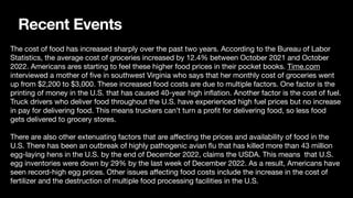 Recent Events
The cost of food has increased sharply over the past two years. According to the Bureau of Labor
Statistics, the average cost of groceries increased by 12.4% between October 2021 and October
2022. Americans ares starting to feel these higher food prices in their pocket books. Time.com
interviewed a mother of
fi
ve in southwest Virginia who says that her monthly cost of groceries went
up from $2,200 to $3,000. These increased food costs are due to multiple factors. One factor is the
printing of money in the U.S. that has caused 40-year high in
fl
ation. Another factor is the cost of fuel.
Truck drivers who deliver food throughout the U.S. have experienced high fuel prices but no increase
in pay for delivering food. This means truckers can’t turn a pro
fi
t for delivering food, so less food
gets delivered to grocery stores.
There are also other extenuating factors that are a
ff
ecting the prices and availability of food in the
U.S. There has been an outbreak of highly pathogenic avian
fl
u that has killed more than 43 million
egg-laying hens in the U.S. by the end of December 2022, claims the USDA. This means that U.S.
egg inventories were down by 29% by the last week of December 2022. As a result, Americans have
seen record-high egg prices. Other issues a
ff
ecting food costs include the increase in the cost of
fertilizer and the destruction of multiple food processing facilities in the U.S.
 