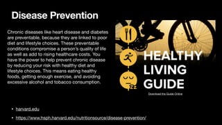 Disease Prevention
• harvard.edu
• https://www.hsph.harvard.edu/nutritionsource/disease-prevention/
Download the Guide Online
Chronic diseases like heart disease and diabetes
are preventable, because they are linked to poor
diet and lifestyle choices. These preventable
conditions compromise a person’s quality of life
as well as add to rising healthcare costs. You
have the power to help prevent chronic disease
by reducing your risk with healthy diet and
lifestyle choices. This means eating healthy
foods, getting enough exercise, and avoiding
excessive alcohol and tobacco consumption.
 
