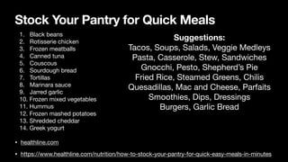 Stock Your Pantry for Quick Meals
• healthline.com
• https://www.healthline.com/nutrition/how-to-stock-your-pantry-for-quick-easy-meals-in-minutes
1. Black beans
2. Rotisserie chicken
3. Frozen meatballs
4. Canned tuna
5. Couscous
6. Sourdough bread
7. Tortillas
8. Marinara sauce
9. Jarred garlic
10. Frozen mixed vegetables
11. Hummus
12. Frozen mashed potatoes
13. Shredded cheddar
14. Greek yogurt
Suggestions:
Tacos, Soups, Salads, Veggie Medleys
Pasta, Casserole, Stew, Sandwiches
Gnocchi, Pesto, Shepherd’s Pie
Fried Rice, Steamed Greens, Chilis
Quesadillas, Mac and Cheese, Parfaits
Smoothies, Dips, Dressings
Burgers, Garlic Bread
 
