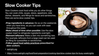Slow Cooker Tips
• eatright.org
• https://www.eatright.org/food/food-preparation/cooking-tips/slow-cooker-tips-for-busy-weeknights
Slow Cookers cook food while you do other things.
You can cook chilis, soups, stews, appetizers, side
dishes, desserts, and
fi
llings for tacos and sandwiches.
Here are some slow cooker tips.
-Prep ingredients in advance: Do so on the weekends
when you have time, so you can cook with ease
throughout the week.
-Make ahead of time when possible: Use the slow
cooker insert to refrigerate ingredients overnight.
-Reinvent leftovers: Make a dish into something new.
For example, leftovers from a large roast can be used
as
fi
lling for quesadillas or sandwiches.
-Follow good food safety practices prescribed for
slow cookers.
Chicken Breast in a Slow Cooker
 
