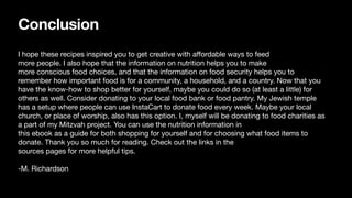 Conclusion
I hope these recipes inspired you to get creative with a
ff
ordable ways to feed
more people. I also hope that the information on nutrition helps you to make
more conscious food choices, and that the information on food security helps you to
remember how important food is for a community, a household, and a country. Now that you
have the know-how to shop better for yourself, maybe you could do so (at least a little) for
others as well. Consider donating to your local food bank or food pantry. My Jewish temple
has a setup where people can use InstaCart to donate food every week. Maybe your local
church, or place of worship, also has this option. I, myself will be donating to food charities as
a part of my Mitzvah project. You can use the nutrition information in
this ebook as a guide for both shopping for yourself and for choosing what food items to
donate. Thank you so much for reading. Check out the links in the
sources pages for more helpful tips.
-M. Richardson
 