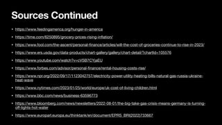 Sources Continued
• https://www.feedingamerica.org/hunger-in-america
• https://time.com/6250895/grocery-prices-rising-in
fl
ation/
• https://www.fool.com/the-ascent/personal-
fi
nance/articles/will-the-cost-of-groceries-continue-to-rise-in-2023/
• https://www.ers.usda.gov/data-products/chart-gallery/gallery/chart-detail/?chartId=105576
• https://www.youtube.com/watch?v=cVSB7CYjaEU
• https://www.forbes.com/advisor/personal-
fi
nance/rental-housing-costs-rise/
• https://www.npr.org/2022/09/17/1123042757/electricity-power-utility-heating-bills-natural-gas-russia-ukraine-
heat-wave
• https://www.nytimes.com/2023/01/25/world/europe/uk-cost-of-living-children.html
• https://www.bbc.com/news/business-63596773
• https://www.bloomberg.com/news/newsletters/2022-08-01/the-big-take-gas-crisis-means-germany-is-turning-
o
ff
-lights-hot-water
• https://www.europarl.europa.eu/thinktank/en/document/EPRS_BRI(2022)733667
 
