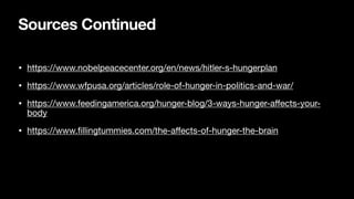 Sources Continued
• https://www.nobelpeacecenter.org/en/news/hitler-s-hungerplan
• https://www.wfpusa.org/articles/role-of-hunger-in-politics-and-war/
• https://www.feedingamerica.org/hunger-blog/3-ways-hunger-a
ff
ects-your-
body
• https://www.
fi
llingtummies.com/the-a
ff
ects-of-hunger-the-brain
 