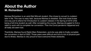 About the Author
M. Richardson
Marissa Richardson is an adult Bat Mitzvah student. She chose to convert to Judaism
later in life. This was no easy task, because Marissa is disabled. She took three buses
one way just to attend her Introduction to Judaism classes in the Spring of 2019 while
being a full-time student as well. After completing the course, Marissa struggled to
fi
nd a
rabbi to work with to complete her conversion. Then the Covid pandemic happened and
all really did seem lost.
Thankfully, Marissa found Rabbi Marc Rubenstein, and she was able to
fi
nally complete
her conversion in April of 2022. Those years were di
ffi
cult and full of a lot of physical pain
due to illness. Marissa is very proud to have overcome these obstacles.
 