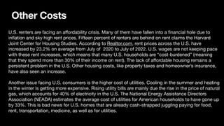 Other Costs
U.S. renters are facing an a
ff
ordability crisis. Many of them have fallen into a
fi
nancial hole due to
in
fl
ation and sky high rent prices. Fifteen percent of renters are behind on rent claims the Harvard
Joint Center for Housing Studies. According to Realtor.com, rent prices across the U.S. have
increased by 23.2% on average from July of 2020 to July of 2022. U.S. wages are not keeping pace
with these rent increases, which means that many U.S. households are “cost-burdened” (meaning
that they spend more than 30% of their income on rent). The lack of a
ff
ordable housing remains a
persistent problem in the U.S. Other housing costs, like property taxes and homeowner’s insurance,
have also seen an increase.
Another issue facing U.S. consumers is the higher cost of utilities. Cooling in the summer and heating
in the winter is getting more expensive. Rising utility bills are mainly due the rise in the price of natural
gas, which accounts for 40% of electricity in the U.S. The National Energy Assistance Directors
Association (NEADA) estimates the average cost of utilities for American households to have gone up
by 33%. This is bad news for U.S. homes that are already cash-strapped juggling paying for food,
rent, transportation, medicine, as well as for utilities.
 