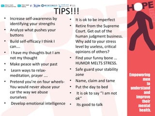 TIPS!!!
• Increase self-awareness by
identifying your strengths
• Analyze what pushes your
buttons
• Build self-efficacy I think I
can….
• I have my thoughts but I am
not my thought
• Make peace with your past
• Learn ways to relax-
meditation, prayer ….
• Pretend you’re on four wheels-
You would never abuse your
car the way we abuse
ourselves
• Develop emotional intelligence
• It is ok to be imperfect
• Retire from the Supreme
Court. Get out of the
human judgment business.
Why add to your stress
level by useless, critical
opinions of others?
• Find your funny bone …
HUMOR MELTS STRESS.
• Safe guard your stability
zone
• Name, claim and tame
• Put the day to bed
• It is ok to say ‘’I am not
ok’’
• Its good to talk
 