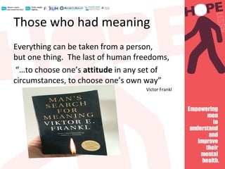 Those who had meaning
Everything can be taken from a person,
but one thing. The last of human freedoms,
“…to choose one’s attitude in any set of
circumstances, to choose one’s own way”
Victor Frankl
 