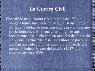 La Guerra Civil El estallido de la Guerra Civil en julio de 1936 le obliga a tomar una decisión. Miguel Hernández, sin dar lugar a dudas, la toma con entereza y entusiasmo por la República. En plena guerra logra escapar brevemente a Orihuela para casarse el 9 de marzo de 1937 con Josefina Manresa.  Dos libros de poemas que han quedado como testimonio vigoroso de este momento bélico: Viento del pueblo (1937) y El hombre acecha (1939). 