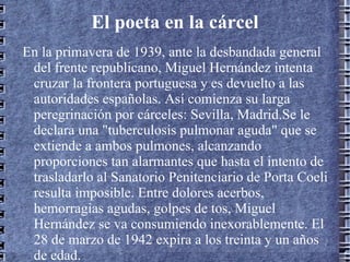 El poeta en la cárcel En la primavera de 1939, ante la desbandada general del frente republicano, Miguel Hernández intenta cruzar la frontera portuguesa y es devuelto a las autoridades españolas. Así comienza su larga peregrinación por cárceles: Sevilla, Madrid.Se le declara una "tuberculosis pulmonar aguda" que se extiende a ambos pulmones, alcanzando proporciones tan alarmantes que hasta el intento de trasladarlo al Sanatorio Penitenciario de Porta Coeli resulta imposible. Entre dolores acerbos, hemorragias agudas, golpes de tos, Miguel Hernández se va consumiendo inexorablemente. El 28 de marzo de 1942 expira a los treinta y un años de edad.  