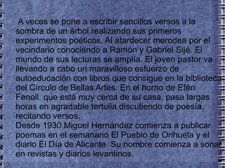 A veces se pone a escribir sencillos versos a la sombra de un árbol realizando sus primeros experimentos poéticos. Al atardecer merodea por el vecindario conociendo a Ramón y Gabriel Sijé. El mundo de sus lecturas se amplía. El joven pastor va llevando a cabo un maravilloso esfuerzo de autoeducación con libros que consigue en la biblioteca del Círculo de Bellas Artes. En el horno de Efén Fenoll, que está muy cerca de su casa, pasa largas horas en agradable tertulia discutiendo de poesía, recitando versos. Desde 1930 Miguel Hernández comienza a publicar poemas en el semanario El Pueblo de Orihuela y el diario El Día de Alicante. Su nombre comienza a sonar en revistas y diarios levantinos. 