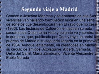 Segundo viaje a Madrid Conoce a Josefina Manresa y se enamora de ella,Sus vivencias van hallando formulación lírica en una serie de sonetos que desembocarán en El rayo que no cesa (1936). Las lecturas de Calderón le inspiran su auto sacramental Quien te ha visto y quien te ve y sombra de lo que eras, que, publicado por Cruz y raya, le abrirá las puertas de Madrid a su segunda llegada en la primavera de 1934. Aunque lentamente, va creándose en Madrid su círculo de amigos: Altolaguirre, Alberti, Cernuda, Delia del Carril, María Zambrano, Vicente Aleixandre y Pablo Neruda 