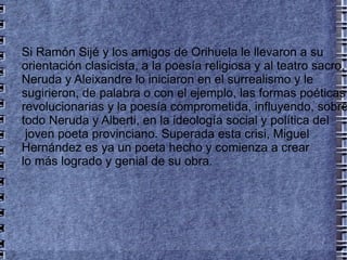 Si Ramón Sijé y los amigos de Orihuela le llevaron a su orientación clasicista, a la poesía religiosa y al teatro sacro, Neruda y Aleixandre lo iniciaron en el surrealismo y le sugirieron, de palabra o con el ejemplo, las formas poéticas revolucionarias y la poesía comprometida, influyendo, sobre todo Neruda y Alberti, en la ideología social y política del joven poeta provinciano. Superada esta crisi, Miguel Hernández es ya un poeta hecho y comienza a crear  lo más logrado y genial de su obra. 