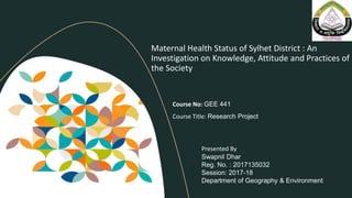 Maternal Health Status of Sylhet District : An
Investigation on Knowledge, Attitude and Practices of
the Society
Course No: GEE 441
Course Title: Research Project
Presented By
Swapnil Dhar
Reg. No. : 2017135032
Session: 2017-18
Department of Geography & Environment
 