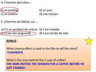 4. L’homme dort dans…
a) un parking b) un parc
c) un cinéma d) une maison
5. L’homme est blessé, car …
a) il a un accident de voiture b) il est malade
c) il s’est fait poignardé d) il est tombé de vélo
BONUS :
What cinema effect is used in the film to tell the story?
FLASHBACK.
What is the story behind the 2 cups of coffee?
THE MAN INVITED THE WOMAN FOR A COFFEE BEFORE HE
GOT STABBED.
 