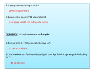 7. C’est quoi son salaire par mois?
8. Comment se décrit-il? (2 informations)
CHALLENGE: réponds seulement en français !
9. En quoi croit-il? (What does he believe in?)
10. Il s’intéresse aux femmes de quel âge à quel âge ? (What age range is he looking
for?)
2600 euros par mois
Il croit au bonheur
Il est assez sportif et il fait bien la cuisine
de 18 à 55 ans
 