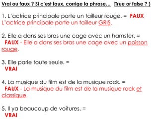 Vrai ou faux ? Si c’est faux, corrige la phrase… (True or false ? )
1. L’actrice principale porte un tailleur rouge. = FAUX
L’actrice principale porte un tailleur GRIS.
2. Elle a dans ses bras une cage avec un hamster. =
FAUX - Elle a dans ses bras une cage avec un poisson
rouge.
3. Elle parle toute seule. =
VRAI
4. La musique du film est de la musique rock. =
FAUX - La musique du film est de la musique rock et
classique.
5. Il ya beaucoup de voitures. =
VRAI
 