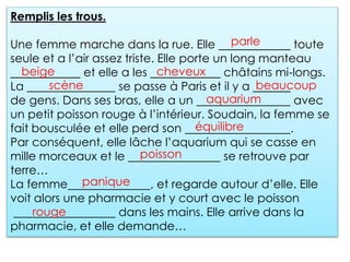 Remplis les trous.
Une femme marche dans la rue. Elle toute
seule et a l’air assez triste. Elle porte un long manteau
et elle a les châtains mi-longs.
La se passe à Paris et il y a
de gens. Dans ses bras, elle a un avec
un petit poisson rouge à l’intérieur. Soudain, la femme se
fait bousculée et elle perd son .
Par conséquent, elle lâche l’aquarium qui se casse en
mille morceaux et le se retrouve par
terre…
La femme , et regarde autour d’elle. Elle
voit alors une pharmacie et y court avec le poisson
dans les mains. Elle arrive dans la
pharmacie, et elle demande…
parle
beige cheveux
scène beaucoup
aquarium
équilibre
poisson
panique
rouge
 
