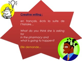 Creative writing :
en français, écris la suite de
l’histoire…
What do you think she is asking
for
in the pharmacy and
what is going to happen?
Elle demande...
 