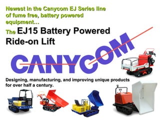 Newest in the Canycom EJ Series line
of fume free, battery powered
equipment…
  EJ15 Battery Powered
The
Ride-on Lift



Designing, manufacturing, and improving unique products
for over half a century.
 