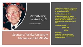 Sponsors: Yeshiva University
Libraries and AJL-NYMA
YAIR (Yeshiva Academic Institutional
Repository) : Retrospective Theses
& Dissertations (RTDs)
Collaboration under Covid
In Memory of Rabbi Dr. Mayer
Herskovics, z”l (YU’50B), author of
HALAKAH AND AGADAH IN
ONKELOS Ph.D. dissertation Revel
1950.
Thursday, October 15th
@1 PM EDT
ZOOM
Presenter:
Stephanie L. Gross, Librarian
Electronic Reserves & Scholarly
Communication
 