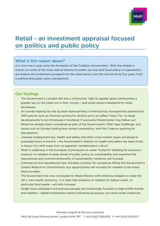 Retail - an investment appraisal focused
on politics and public policy

What is this report about?
It is now over a year since the formation of the Coalition Government. With the wheels in
motion on some of the most radical reforms to public services and fiscal policy in a generation,
we analyse the investment prospects for the retail sector over the next three to five years, from
a political and public policy perspective.




Our findings
  The Government’s Localism Bill and a community ‘right to appeal’ gives communities a
    greater say on the retail mix in their vicinity – and could cause a headache for retail
    developers
  An overall majority for the Scottish National Party in Holrood has increased the potential for
    SNP policies such as minimum pricing for alcohol and a so-called ‘Tesco Tax’ on large
    developments to be introduced in Scotland; if successful Westminster may follow suit
  Retail has already been considered as part of the Government’s ‘Red Tape Challenge’, but
    issues such as Sunday trading laws remain contentious, with the Treasury pushing for
    liberalisation
  Likewise employment law, health and safety and other cross-market issues are being re-
    evaluated every 4 months – the Government’s rhetoric on health and safety has been firmly
    in favour of a shift away from an apparent ‘compensation culture’
  Work is underway in the European Commission on water ‘footprint’ labelling for products –
    pressure on retailers to keep ahead of public policy on sustainability and maximise the
    reputational and commercial benefits of sustainability initiatives will increase
  Commercial and reputational risks will likely increase for companies failing the Government’s
    Carbon Reduction Commitments, but opportunities will increase for retailers to be Green
    Deal providers
  The Government has now concluded its Waste Review with ambitious targets to make the
    UK a ‘zero waste’ economy. It is clear that pressure on retailers to reduce waste –in
    particular food waste – will only increase
  Single issue campaigns and pressure groups are increasingly focused on high profile brands
    and retailers – digital mobilisation means that pressure groups can reach wider audiences




                                Mandate, Hogarth & Penrose combined
    MHP, 60 Great Portland Street, London W1W 7RT T +44 (0)20 3128 8100 F +44 (0)20 3128 8171
 