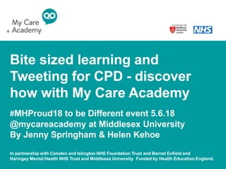 Bite sized learning and
Tweeting for CPD - discover
how with My Care Academy
#MHProud18 to be Different event 5.6.18
@mycareacademy at Middlesex University
By Jenny Springham & Helen Kehoe
In partnership with Camden and Islington NHS Foundation Trust and Barnet Enfield and
Haringey Mental Health NHS Trust and Middlesex University. Funded by Health Education England.
 