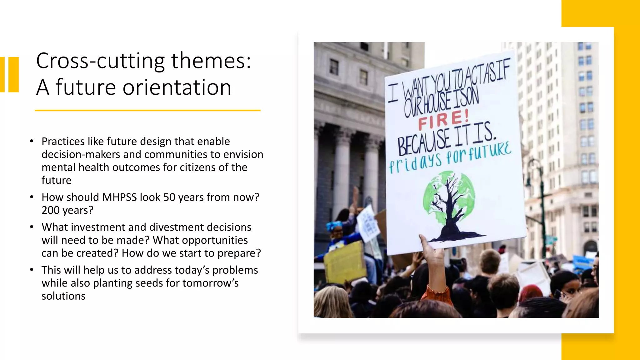 Cross-cutting themes:
A future orientation
• Practices like future design that enable
decision-makers and communities to envision
mental health outcomes for citizens of the
future
• How should MHPSS look 50 years from now?
200 years?
• What investment and divestment decisions
will need to be made? What opportunities
can be created? How do we start to prepare?
• This will help us to address today’s problems
while also planting seeds for tomorrow’s
solutions
 