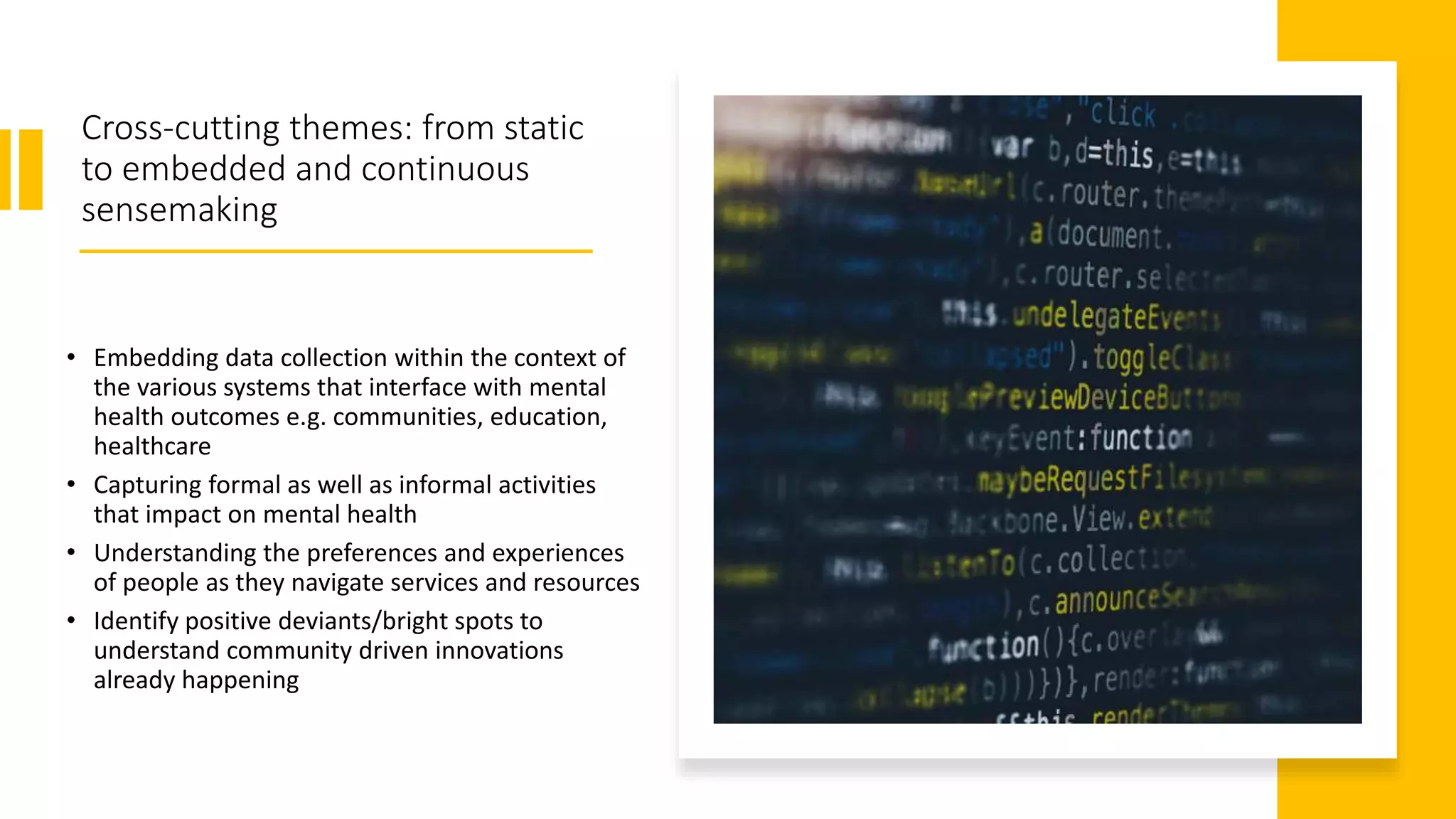 Cross-cutting themes: from static
to embedded and continuous
sensemaking
• Embedding data collection within the context of
the various systems that interface with mental
health outcomes e.g. communities, education,
healthcare
• Capturing formal as well as informal activities
that impact on mental health
• Understanding the preferences and experiences
of people as they navigate services and resources
• Identify positive deviants/bright spots to
understand community driven innovations
already happening
 