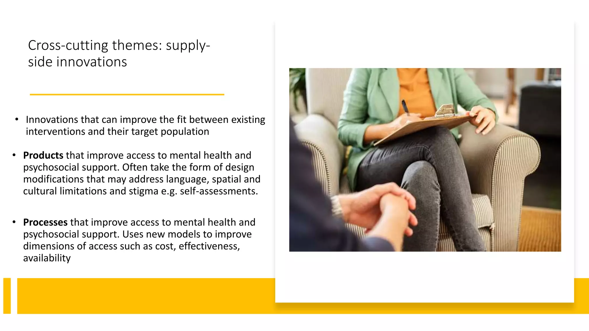 Cross-cutting themes: supply-
side innovations
• Innovations that can improve the fit between existing
interventions and their target population
• Products that improve access to mental health and
psychosocial support. Often take the form of design
modifications that may address language, spatial and
cultural limitations and stigma e.g. self-assessments.
• Processes that improve access to mental health and
psychosocial support. Uses new models to improve
dimensions of access such as cost, effectiveness,
availability
 