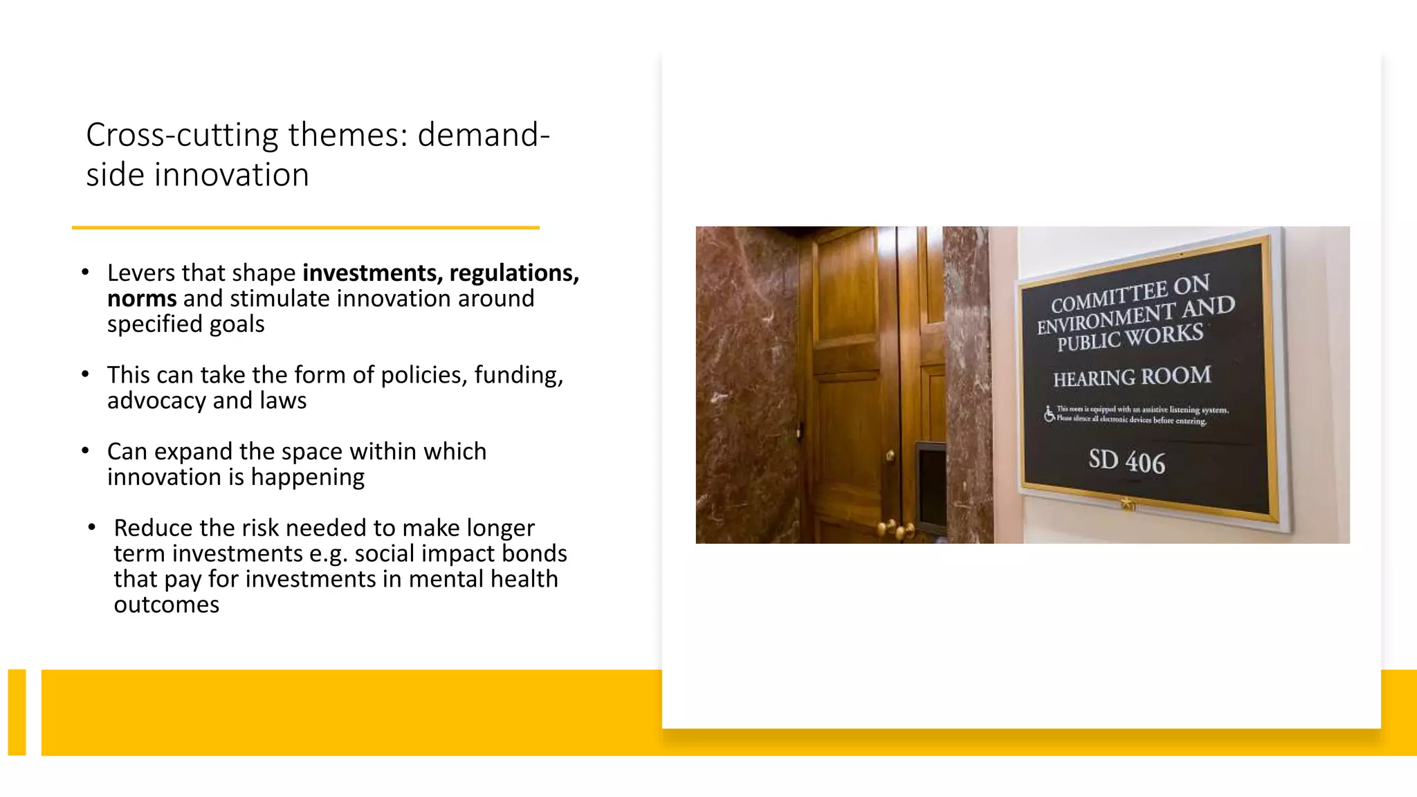 Cross-cutting themes: demand-
side innovation
• Levers that shape investments, regulations,
norms and stimulate innovation around
specified goals
• This can take the form of policies, funding,
advocacy and laws
• Can expand the space within which
innovation is happening
• Reduce the risk needed to make longer
term investments e.g. social impact bonds
that pay for investments in mental health
outcomes
 