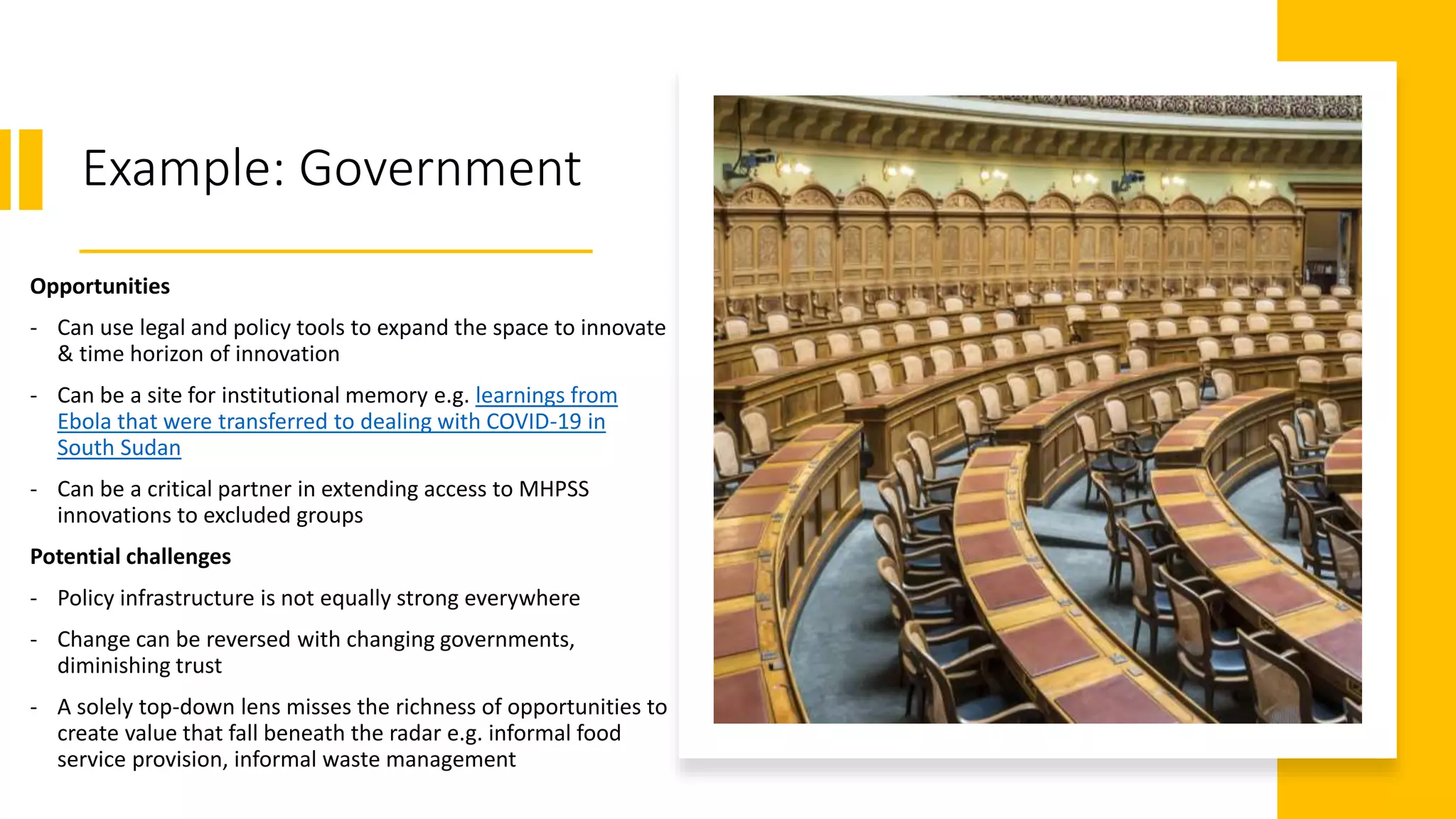 Example: Government
Opportunities
- Can use legal and policy tools to expand the space to innovate
& time horizon of innovation
- Can be a site for institutional memory e.g. learnings from
Ebola that were transferred to dealing with COVID-19 in
South Sudan
- Can be a critical partner in extending access to MHPSS
innovations to excluded groups
Potential challenges
- Policy infrastructure is not equally strong everywhere
- Change can be reversed with changing governments,
diminishing trust
- A solely top-down lens misses the richness of opportunities to
create value that fall beneath the radar e.g. informal food
service provision, informal waste management
 