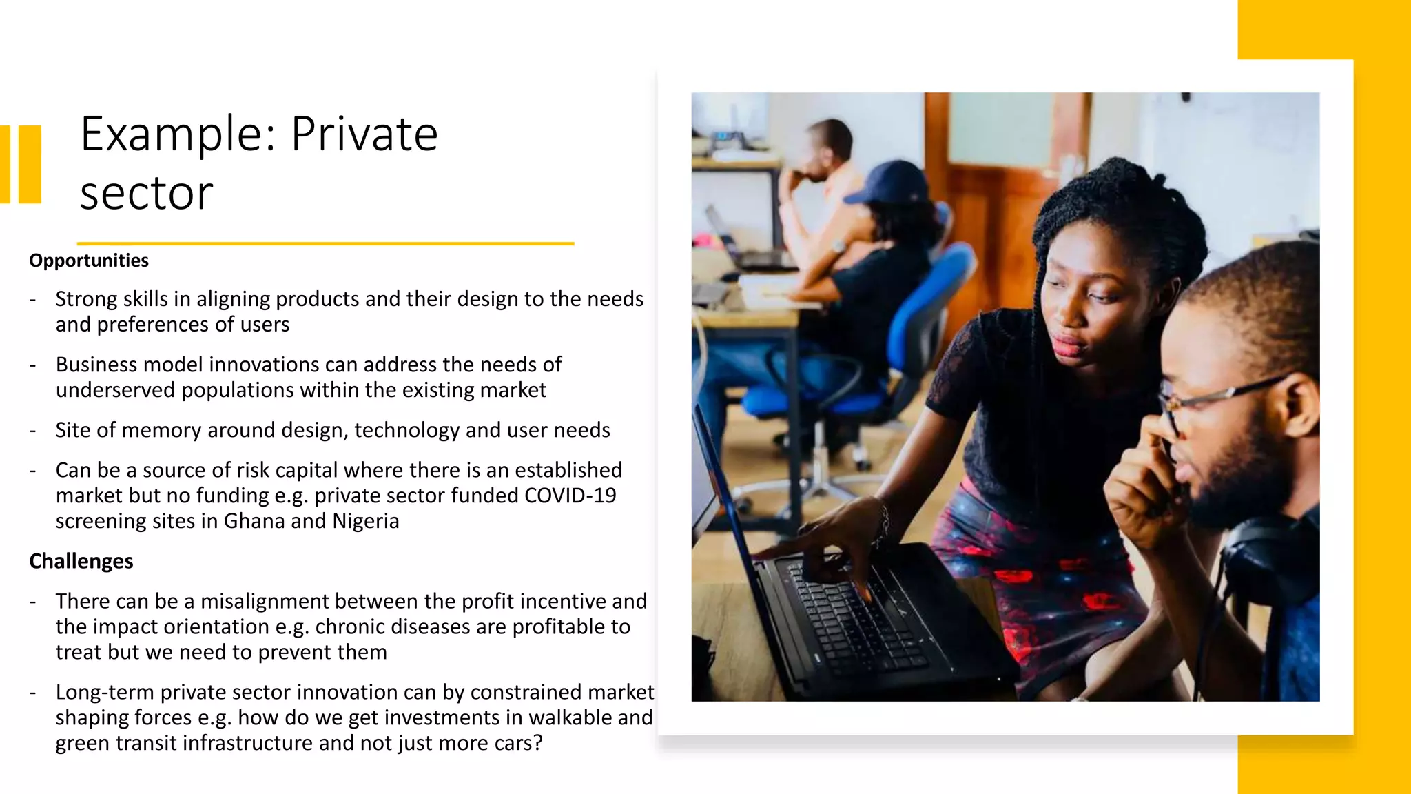 Example: Private
sector
Opportunities
- Strong skills in aligning products and their design to the needs
and preferences of users
- Business model innovations can address the needs of
underserved populations within the existing market
- Site of memory around design, technology and user needs
- Can be a source of risk capital where there is an established
market but no funding e.g. private sector funded COVID-19
screening sites in Ghana and Nigeria
Challenges
- There can be a misalignment between the profit incentive and
the impact orientation e.g. chronic diseases are profitable to
treat but we need to prevent them
- Long-term private sector innovation can by constrained market
shaping forces e.g. how do we get investments in walkable and
green transit infrastructure and not just more cars?
 