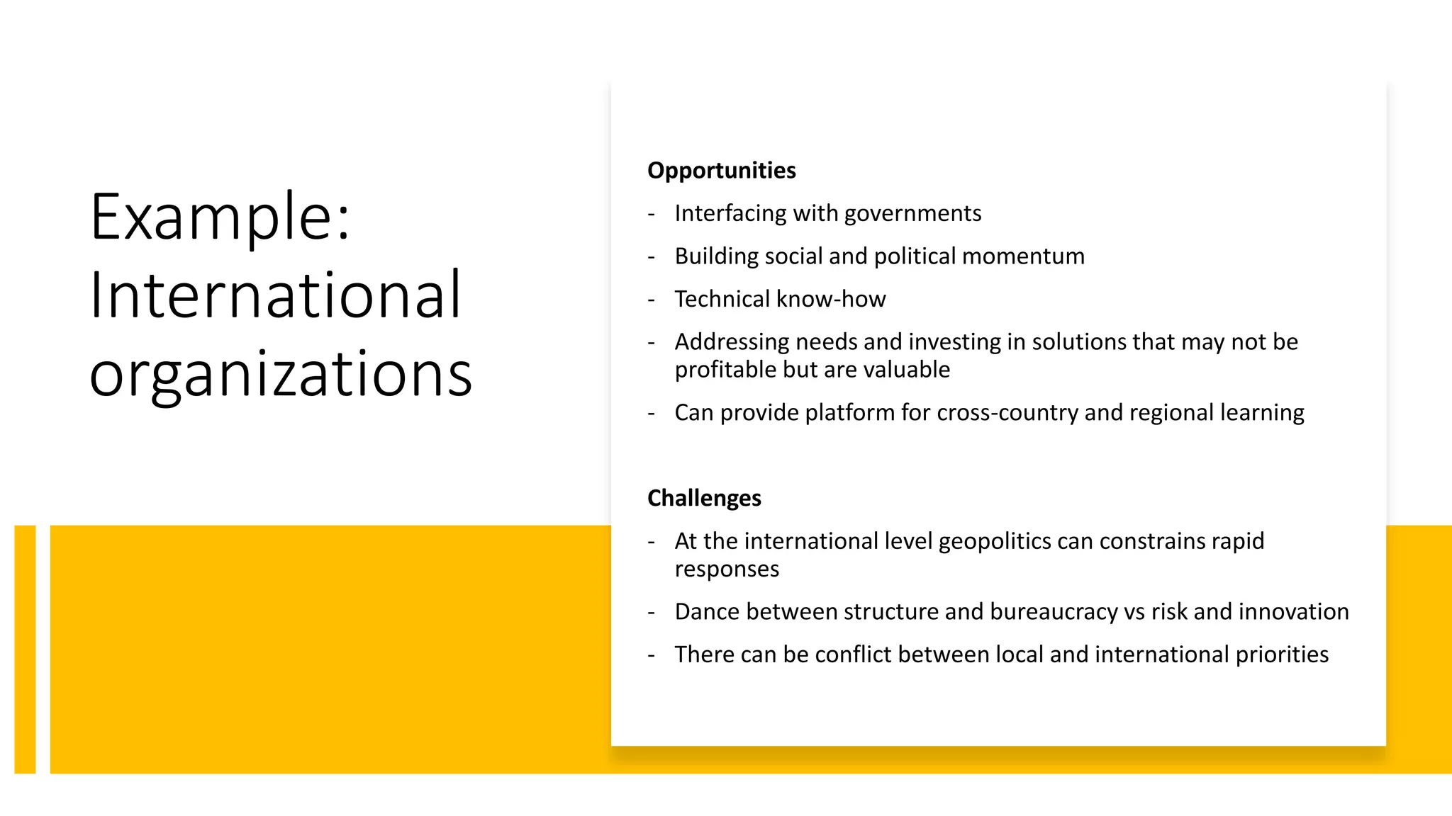 Example:
International
organizations
Opportunities
- Interfacing with governments
- Building social and political momentum
- Technical know-how
- Addressing needs and investing in solutions that may not be
profitable but are valuable
- Can provide platform for cross-country and regional learning
Challenges
- At the international level geopolitics can constrains rapid
responses
- Dance between structure and bureaucracy vs risk and innovation
- There can be conflict between local and international priorities
 