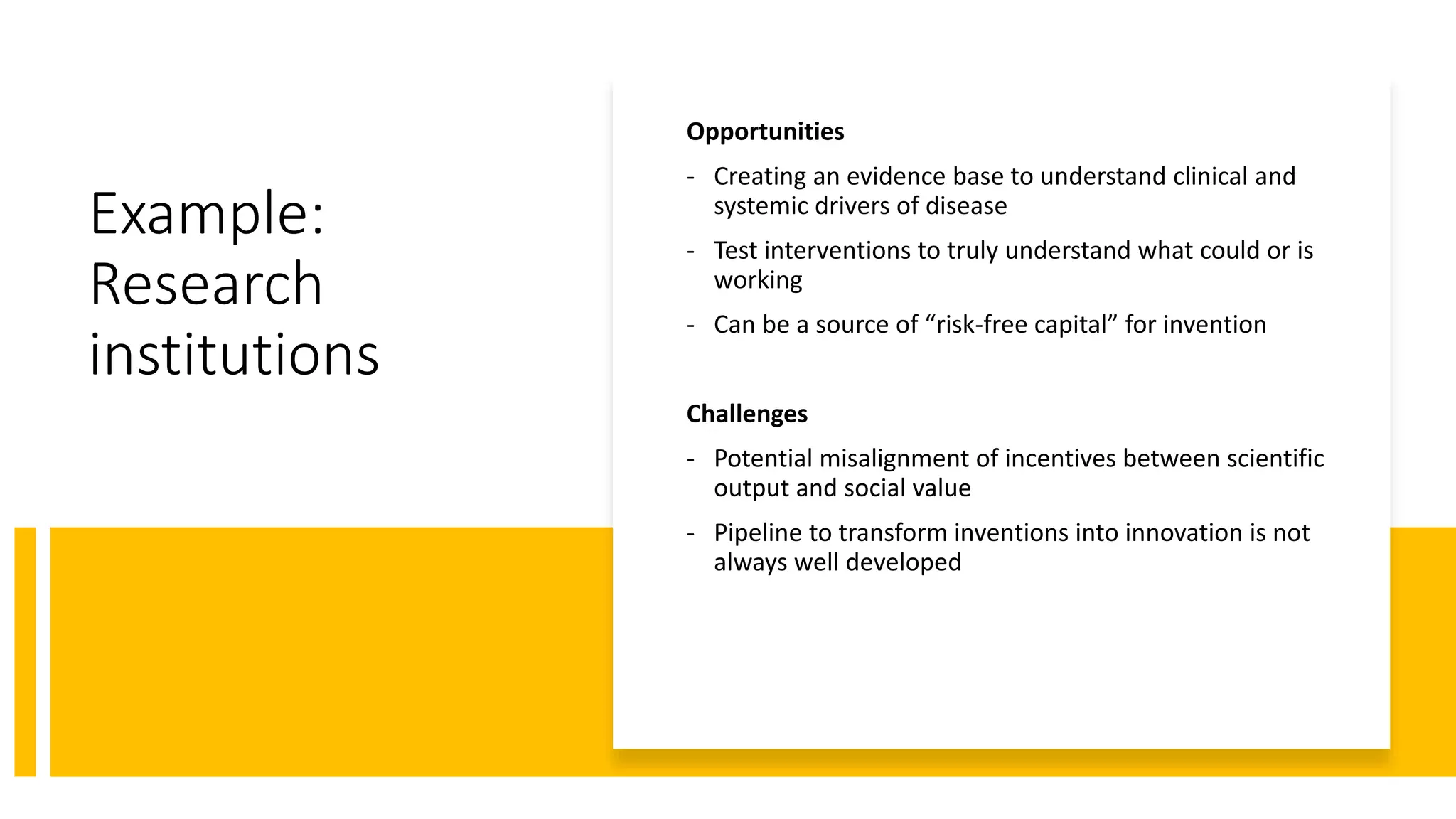 Example:
Research
institutions
Opportunities
- Creating an evidence base to understand clinical and
systemic drivers of disease
- Test interventions to truly understand what could or is
working
- Can be a source of “risk-free capital” for invention
Challenges
- Potential misalignment of incentives between scientific
output and social value
- Pipeline to transform inventions into innovation is not
always well developed
 