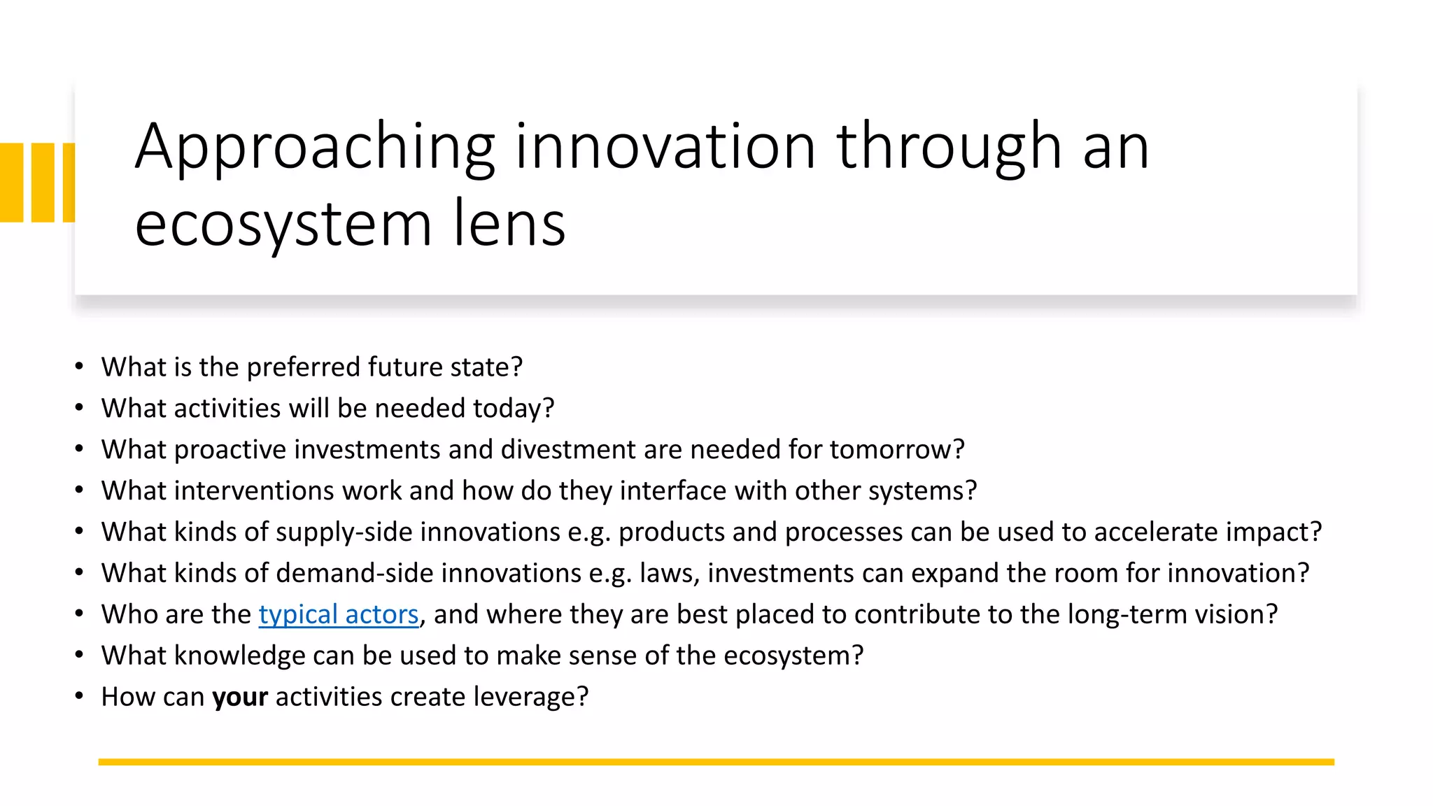 Approaching innovation through an
ecosystem lens
• What is the preferred future state?
• What activities will be needed today?
• What proactive investments and divestment are needed for tomorrow?
• What interventions work and how do they interface with other systems?
• What kinds of supply-side innovations e.g. products and processes can be used to accelerate impact?
• What kinds of demand-side innovations e.g. laws, investments can expand the room for innovation?
• Who are the typical actors, and where they are best placed to contribute to the long-term vision?
• What knowledge can be used to make sense of the ecosystem?
• How can your activities create leverage?
 