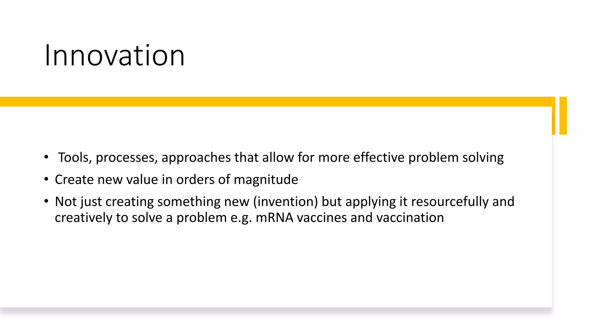 Innovation
• Tools, processes, approaches that allow for more effective problem solving
• Create new value in orders of magnitude
• Not just creating something new (invention) but applying it resourcefully and
creatively to solve a problem e.g. mRNA vaccines and vaccination
 