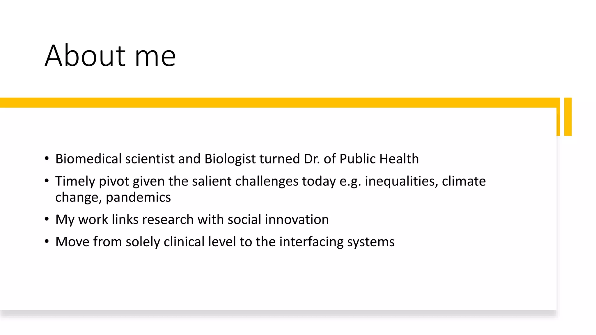 About me
• Biomedical scientist and Biologist turned Dr. of Public Health
• Timely pivot given the salient challenges today e.g. inequalities, climate
change, pandemics
• My work links research with social innovation
• Move from solely clinical level to the interfacing systems
 